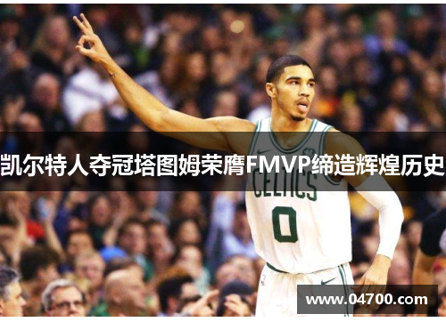 凯尔特人夺冠塔图姆荣膺FMVP缔造辉煌历史