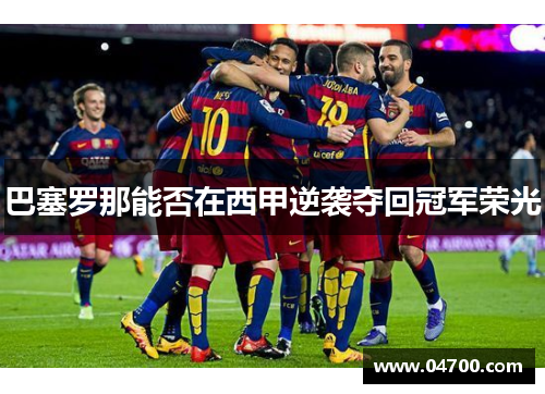 巴塞罗那能否在西甲逆袭夺回冠军荣光 巴塞罗那能否在西甲逆袭夺回冠军荣光