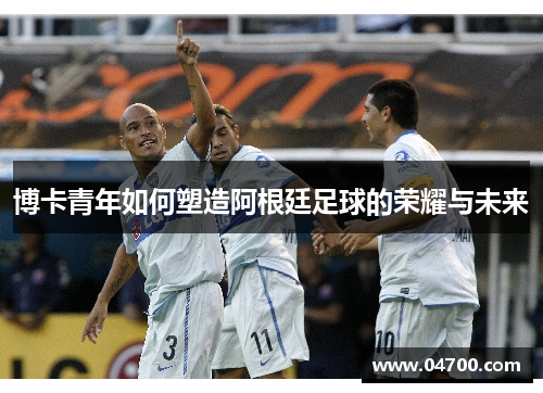 博卡青年如何塑造阿根廷足球的荣耀与未来